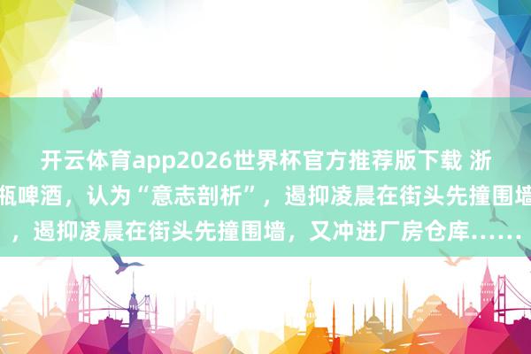 开云体育app2026世界杯官方推荐版下载 浙江一须眉聚餐时喝下12瓶啤酒，认为“意志剖析”，遏抑凌晨在街头先撞围墙，又冲进厂房仓库……