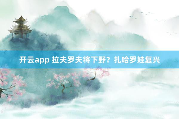 开云app 拉夫罗夫将下野？扎哈罗娃复兴