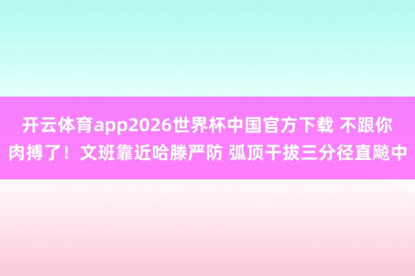 开云体育app2026世界杯中国官方下载 不跟你肉搏了！文班靠近哈滕严防 弧顶干拔三分径直飚中