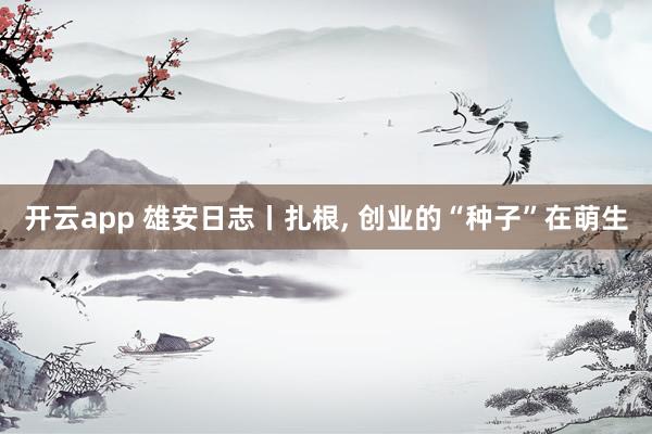 开云app 雄安日志丨扎根， 创业的“种子”在萌生