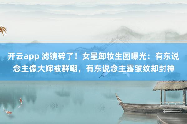 开云app 滤镜碎了!女星卸妆生图曝光:有东说念主像大婶被群嘲,有东说念主露皱纹却封神