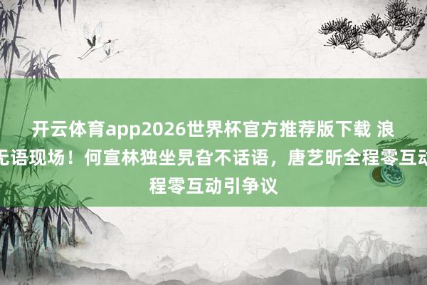 开云体育app2026世界杯官方推荐版下载 浪姐直播无语现场！何宣林独坐旯旮不话语，唐艺昕全程零互动引争议