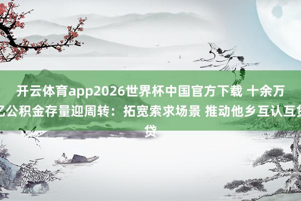 开云体育app2026世界杯中国官方下载 十余万亿公积金存量迎周转：拓宽索求场景 推动他乡互认互贷