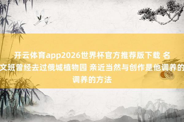 开云体育app2026世界杯官方推荐版下载 名记：文班曾经去过俄城植物园 亲近当然与创作是他调养的方法