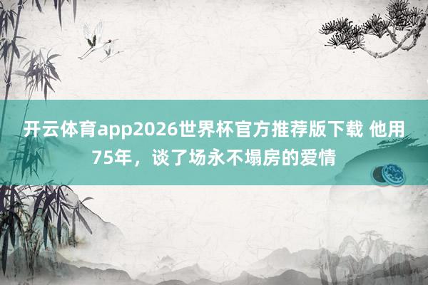 开云体育app2026世界杯官方推荐版下载 他用75年，谈了场永不塌房的爱情