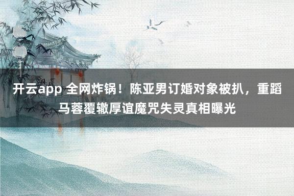 开云app 全网炸锅！陈亚男订婚对象被扒，重蹈马蓉覆辙厚谊魔咒失灵真相曝光