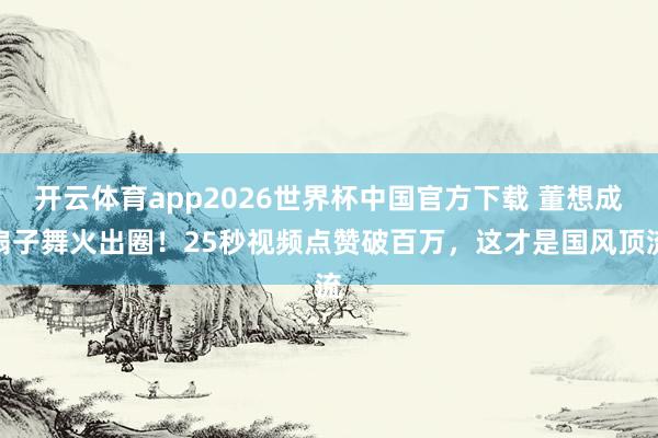 开云体育app2026世界杯中国官方下载 董想成扇子舞火出圈!25秒视频点赞破百万,这才是国风顶流