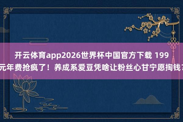 开云体育app2026世界杯中国官方下载 199元年费抢疯了！养成系爱豆凭啥让粉丝心甘宁愿掏钱？