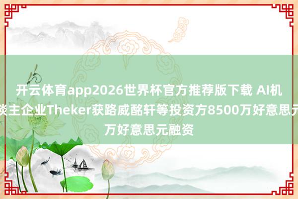开云体育app2026世界杯官方推荐版下载 AI机器东谈主企业Theker获路威酩轩等投资方8500万好意思元融资