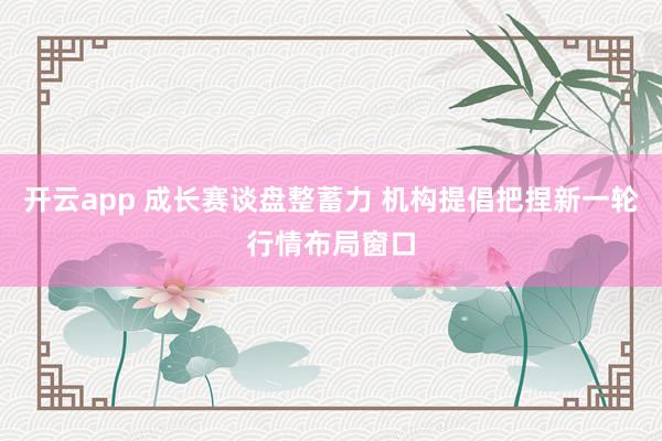 开云app 成长赛谈盘整蓄力 机构提倡把捏新一轮行情布局窗口