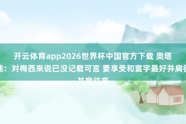 开云体育app2026世界杯中国官方下载 奥塔门迪：对梅西来说已没记载可言 要享受和寰宇最好并肩往来
