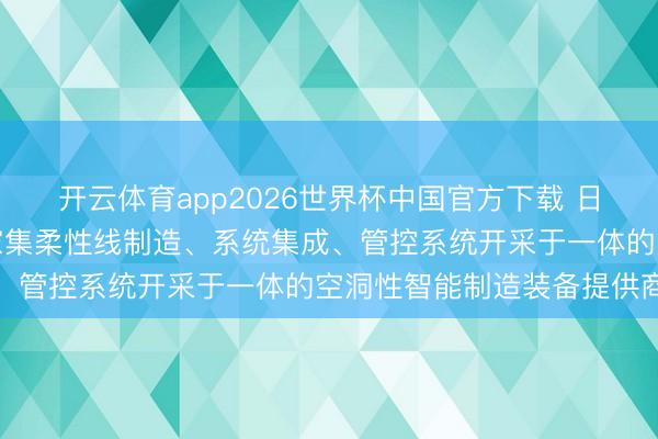 开云体育app2026世界杯中国官方下载 日发精机：公司已成为一家集柔性线制造、系统集成、管控系统开采于一体的空洞性智能制造装备提供商