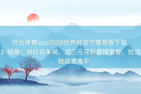 开云体育app2026世界杯官方推荐版下载 《主角》结局：刘红兵车祸，胡三元花彩香授室眷，她成意难平