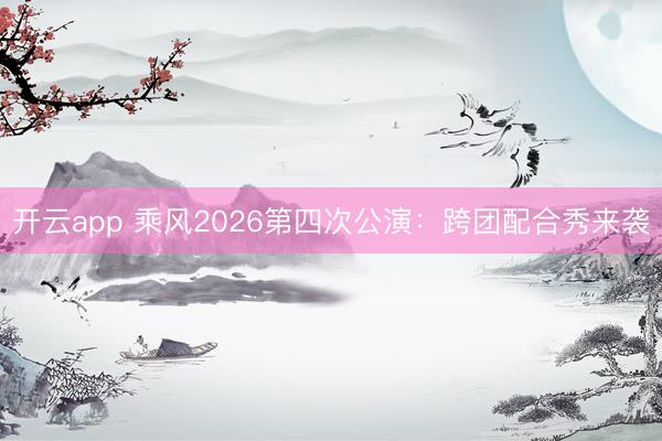 开云app 乘风2026第四次公演：跨团配合秀来袭