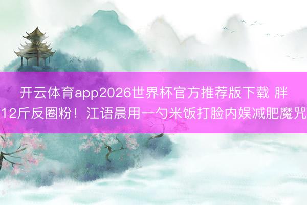 开云体育app2026世界杯官方推荐版下载 胖12斤反圈粉！江语晨用一勺米饭打脸内娱减肥魔咒
