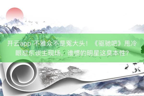 开云app 不雅众不是冤大头！《驱驰吧》甩冷眼怼东谈主现场，谁惯的明星这臭本性？
