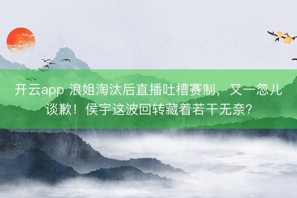 开云app 浪姐淘汰后直播吐槽赛制，又一忽儿谈歉！侯宇这波回转藏着若干无奈？