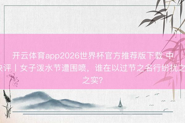 开云体育app2026世界杯官方推荐版下载 中工快评丨女子泼水节遭围喷，谁在以过节之名行纷扰之实？
