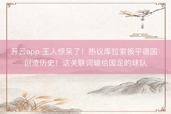 开云app 王人惊呆了！热议库拉索扳平德国：创造历史！这关联词输给国足的球队
