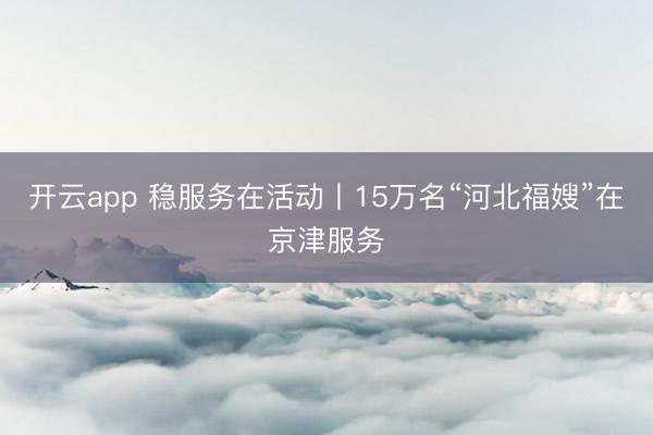 开云app 稳服务在活动丨15万名“河北福嫂”在京津服务