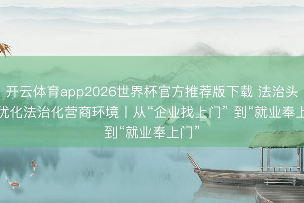 开云体育app2026世界杯官方推荐版下载 法治头条·优化法治化营商环境丨从“企业找上门” 到“就业奉上门”