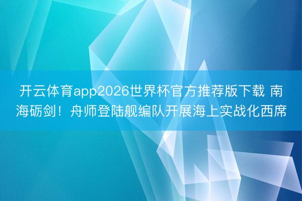 开云体育app2026世界杯官方推荐版下载 南海砺剑！舟师登陆舰编队开展海上实战化西席