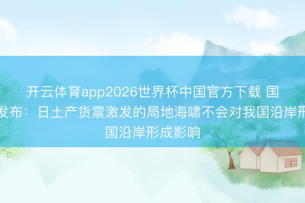 开云体育app2026世界杯中国官方下载 国度预警发布：日土产货震激发的局地海啸不会对我国沿岸形成影响