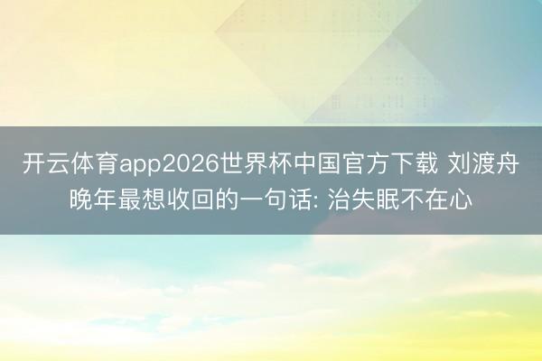 开云体育app2026世界杯中国官方下载 刘渡舟晚年最想收回的一句话: 治失眠不在心