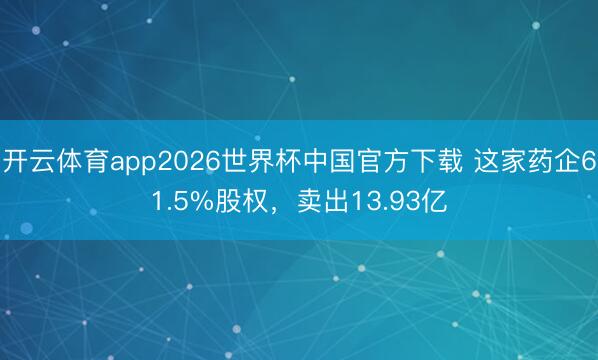 开云体育app2026世界杯中国官方下载 这家药企61.5%股权，卖出13.93亿