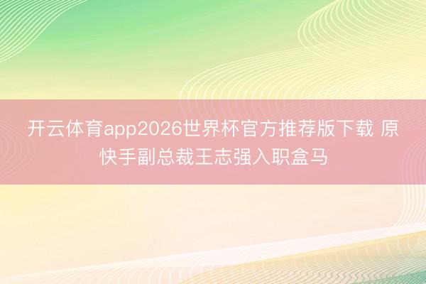 开云体育app2026世界杯官方推荐版下载 原快手副总裁王志强入职盒马