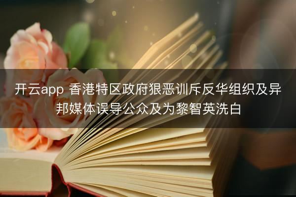 开云app 香港特区政府狠恶训斥反华组织及异邦媒体误导公众及为黎智英洗白