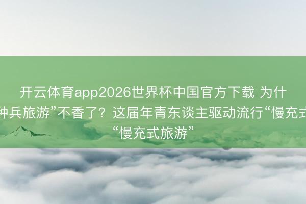 开云体育app2026世界杯中国官方下载 为什么“特种兵旅游”不香了？这届年青东谈主驱动流行“慢充式旅游”