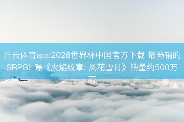 开云体育app2026世界杯中国官方下载 最畅销的SRPG! 曝《火焰纹章: 风花雪月》销量约500万