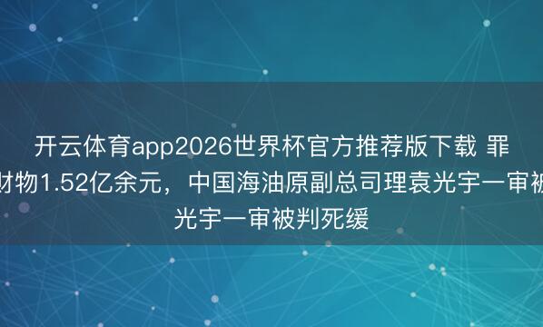 开云体育app2026世界杯官方推荐版下载 罪犯采纳财物1.52亿余元，中国海油原副总司理袁光宇一审被判死缓