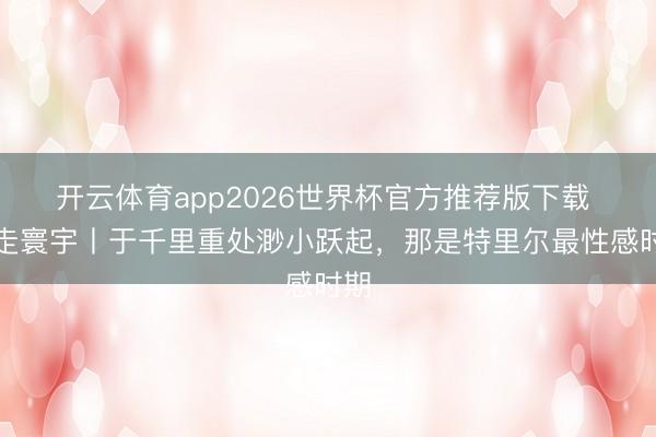 开云体育app2026世界杯官方推荐版下载 行走寰宇丨于千里重处渺小跃起，那是特里尔最性感时期